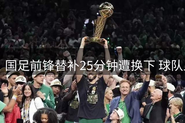 国足前锋替补25分钟遭换下 球队止步足协杯8强